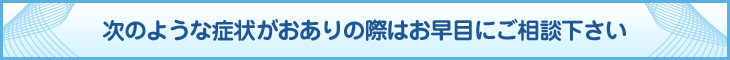 次のような症状がおありの際はお早目にご相談下さい